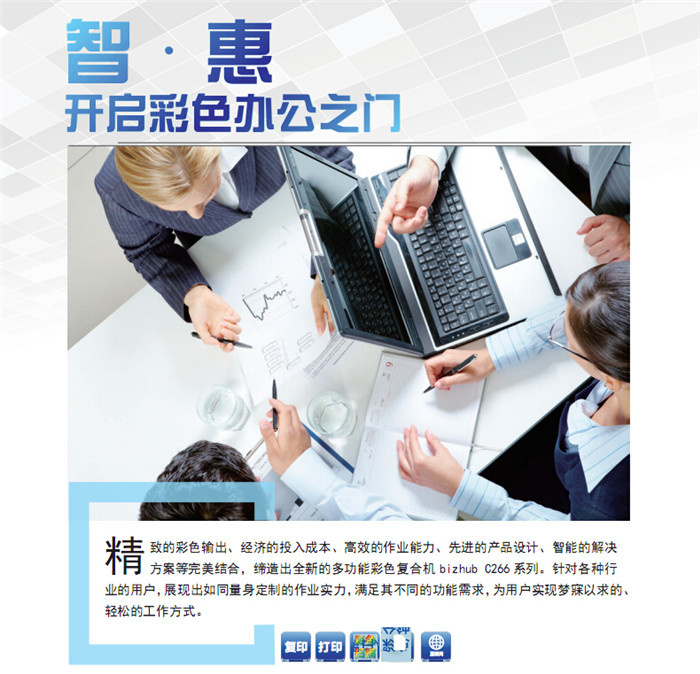 精致的彩色輸出、經(jīng)濟(jì)的投入成本、高效的作業(yè)能力、先進(jìn)的產(chǎn)品設(shè)計(jì)、智能的解決方案等完美結(jié)合,締造出全新的多功能彩色復(fù)印機(jī)柯尼卡美能達(dá)C266,針對(duì)各種行業(yè)的用戶,展現(xiàn)出如同量身定制的作業(yè)實(shí)力,滿足其不同的功能需求,為用戶實(shí)現(xiàn)夢(mèng)寐以求的、輕松的工作方式。 精致的彩色輸出、經(jīng)濟(jì)的投入成本、高效的作業(yè)能力、先進(jìn)的產(chǎn)品設(shè)計(jì)、智能的解決方案等完美結(jié)合,締造出全新的多功能彩色復(fù)印機(jī)柯尼卡美能達(dá)C266,針對(duì)各種行業(yè)的用戶,展現(xiàn)出如同量身定制的作業(yè)實(shí)力,滿足其不同的功能需求,為用戶實(shí)現(xiàn)夢(mèng)寐以求的、輕松的工作方式。